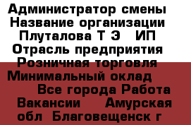 Администратор смены › Название организации ­ Плуталова Т.Э., ИП › Отрасль предприятия ­ Розничная торговля › Минимальный оклад ­ 30 000 - Все города Работа » Вакансии   . Амурская обл.,Благовещенск г.